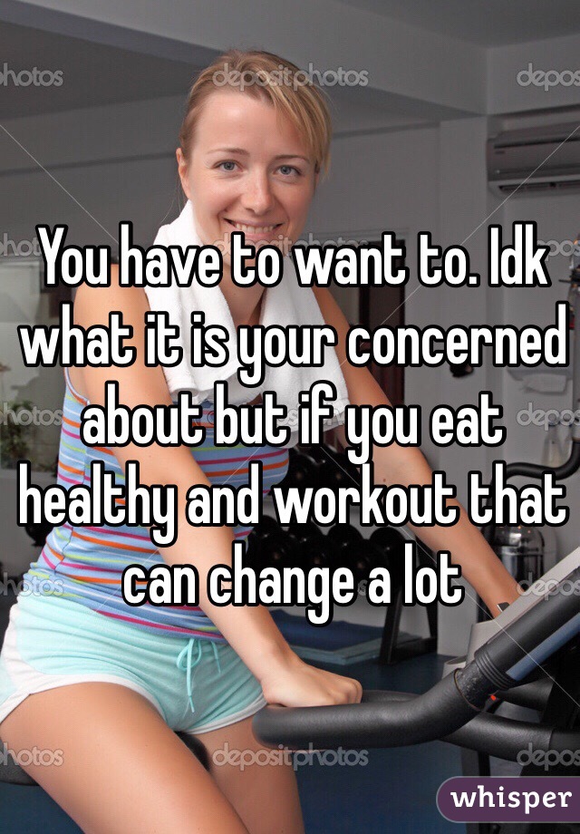 You have to want to. Idk what it is your concerned about but if you eat healthy and workout that can change a lot