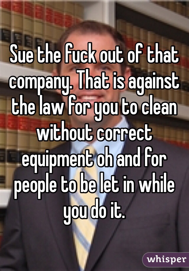 Sue the fuck out of that company. That is against the law for you to clean without correct equipment oh and for people to be let in while you do it. 