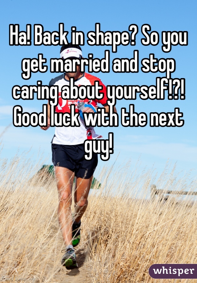 Ha! Back in shape? So you get married and stop caring about yourself!?! Good luck with the next guy! 