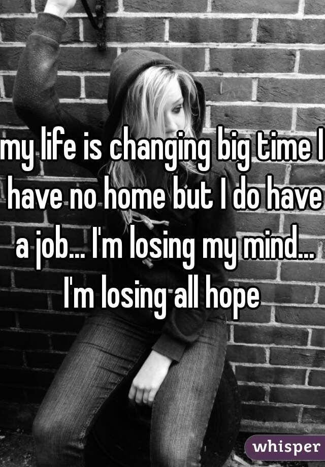 my life is changing big time I have no home but I do have a job... I'm losing my mind... I'm losing all hope 