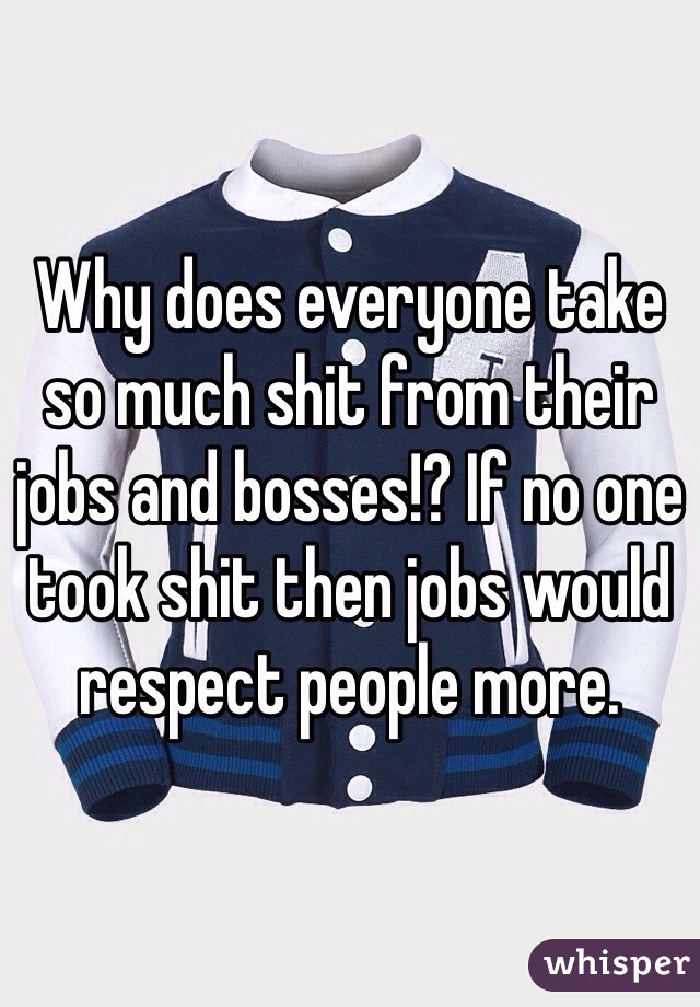 Why does everyone take so much shit from their jobs and bosses!? If no one took shit then jobs would respect people more. 