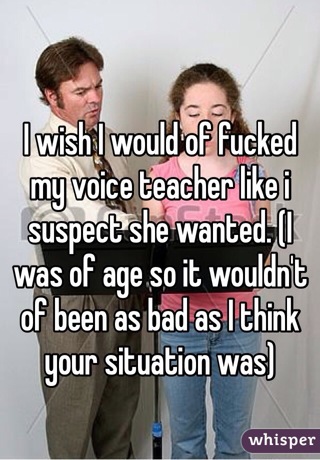 I wish I would of fucked my voice teacher like i suspect she wanted. (I was of age so it wouldn't of been as bad as I think your situation was)