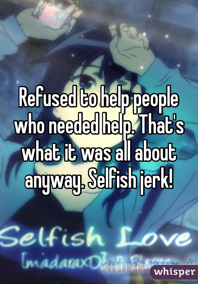 Refused to help people who needed help. That's what it was all about anyway. Selfish jerk!