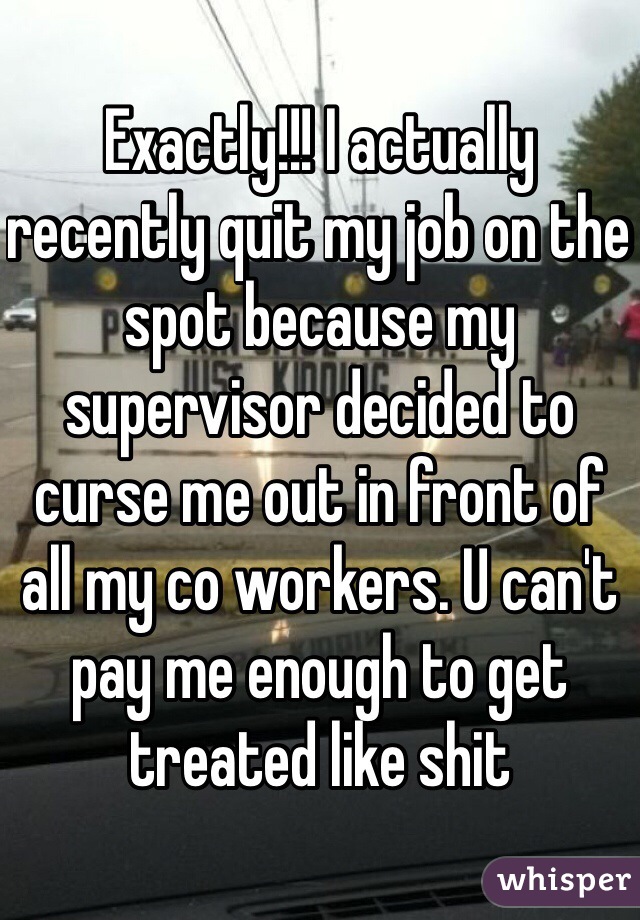 Exactly!!! I actually recently quit my job on the spot because my supervisor decided to curse me out in front of all my co workers. U can't pay me enough to get treated like shit 