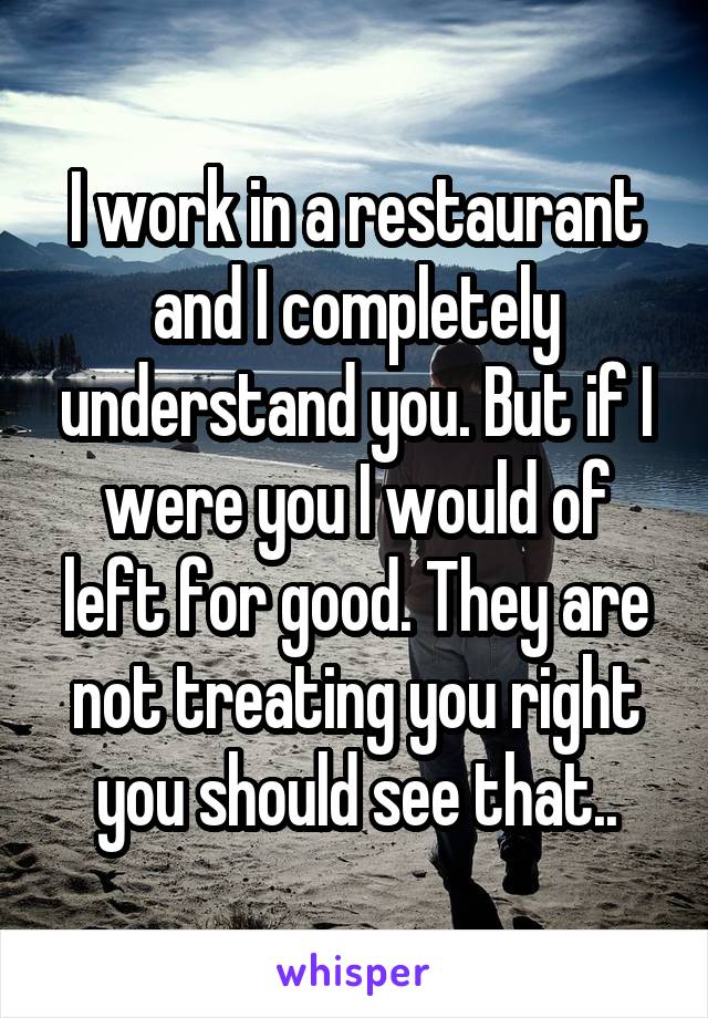 I work in a restaurant and I completely understand you. But if I were you I would of left for good. They are not treating you right you should see that..
