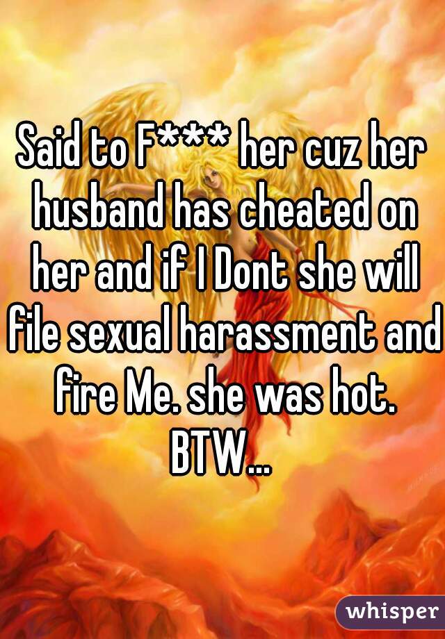 Said to F*** her cuz her husband has cheated on her and if I Dont she will file sexual harassment and fire Me. she was hot. BTW... 
