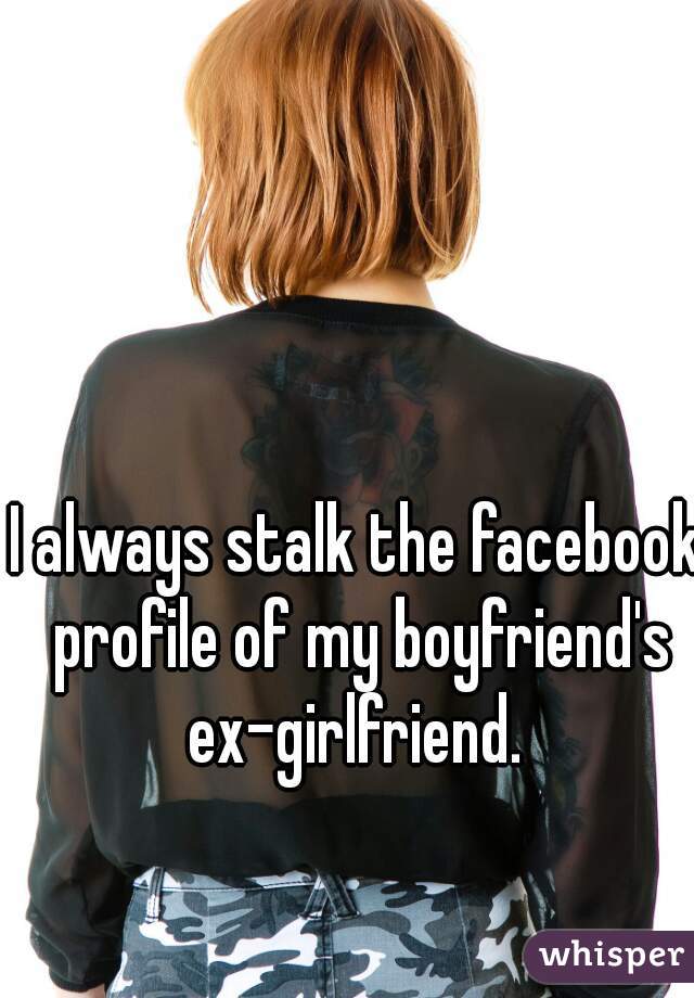 I always stalk the facebook profile of my boyfriend's ex-girlfriend. 