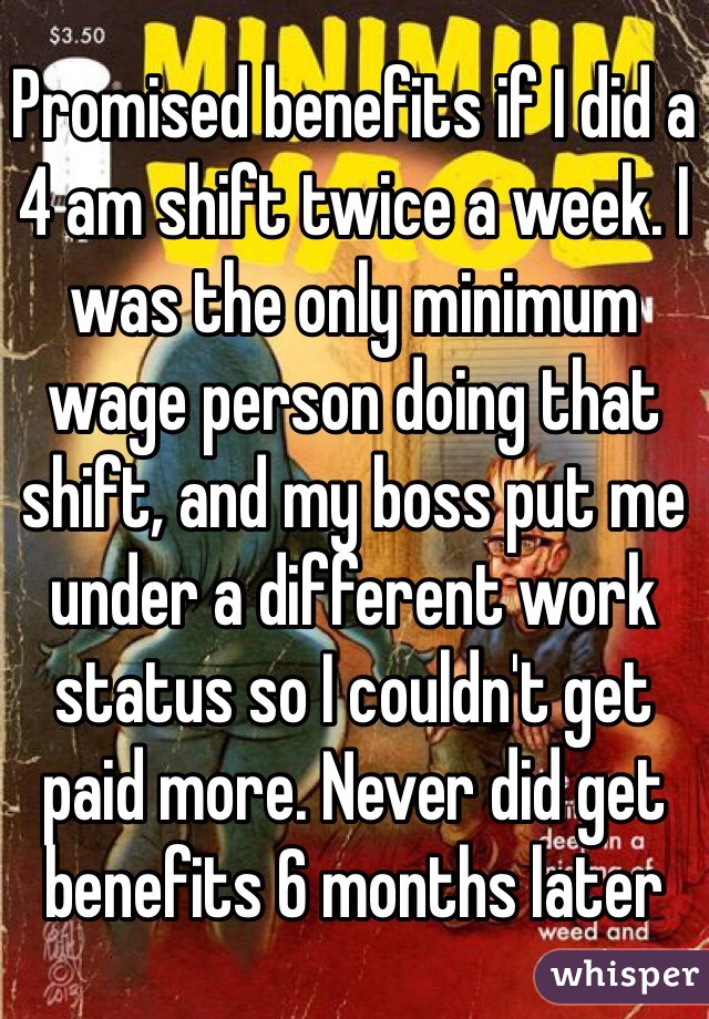 Promised benefits if I did a 4 am shift twice a week. I was the only minimum wage person doing that shift, and my boss put me under a different work status so I couldn't get paid more. Never did get benefits 6 months later