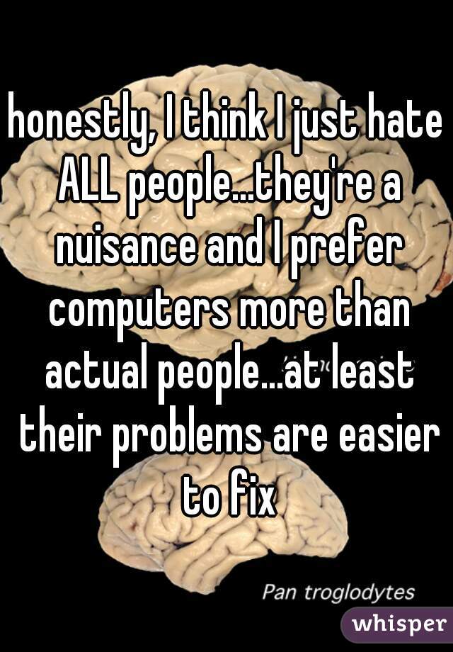 honestly, I think I just hate ALL people...they're a nuisance and I prefer computers more than actual people...at least their problems are easier to fix