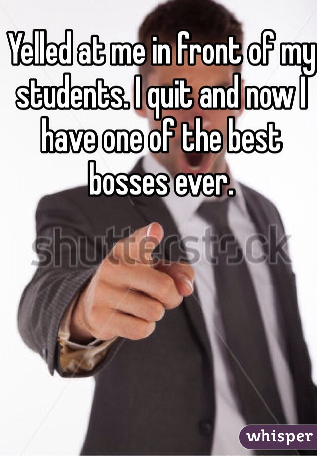 Yelled at me in front of my students. I quit and now I have one of the best bosses ever.
