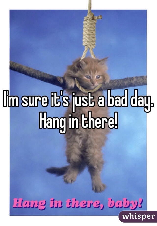 I'm sure it's just a bad day. Hang in there! 