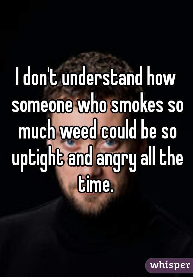 I don't understand how someone who smokes so much weed could be so uptight and angry all the time. 
