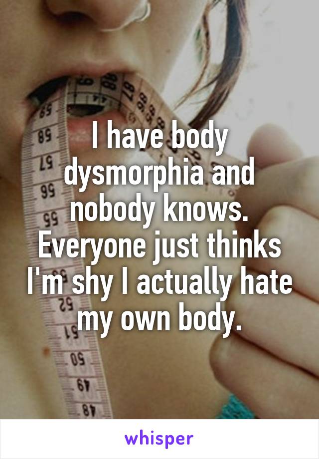 I have body dysmorphia and nobody knows. Everyone just thinks I'm shy I actually hate my own body.