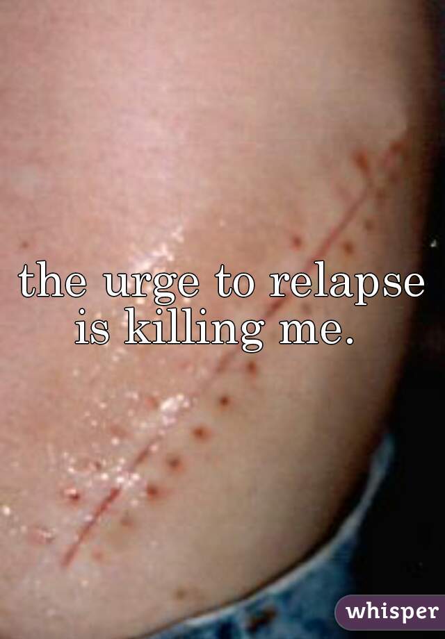 the urge to relapse is killing me.  
