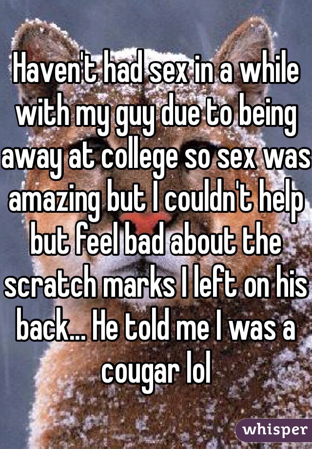 Haven't had sex in a while with my guy due to being away at college so sex was amazing but I couldn't help but feel bad about the scratch marks I left on his back... He told me I was a cougar lol
