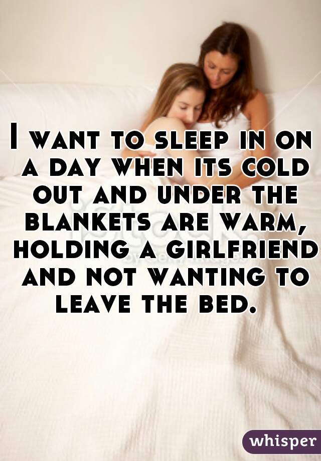 I want to sleep in on a day when its cold out and under the blankets are warm, holding a girlfriend and not wanting to leave the bed.  