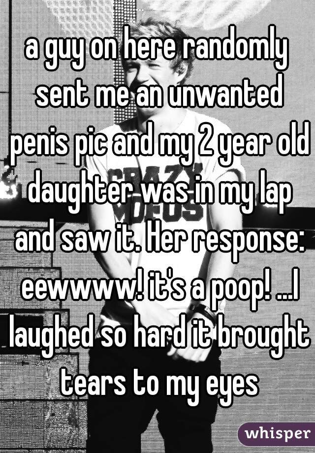 a guy on here randomly sent me an unwanted penis pic and my 2 year old daughter was in my lap and saw it. Her response: eewwww! it's a poop! ...I laughed so hard it brought tears to my eyes