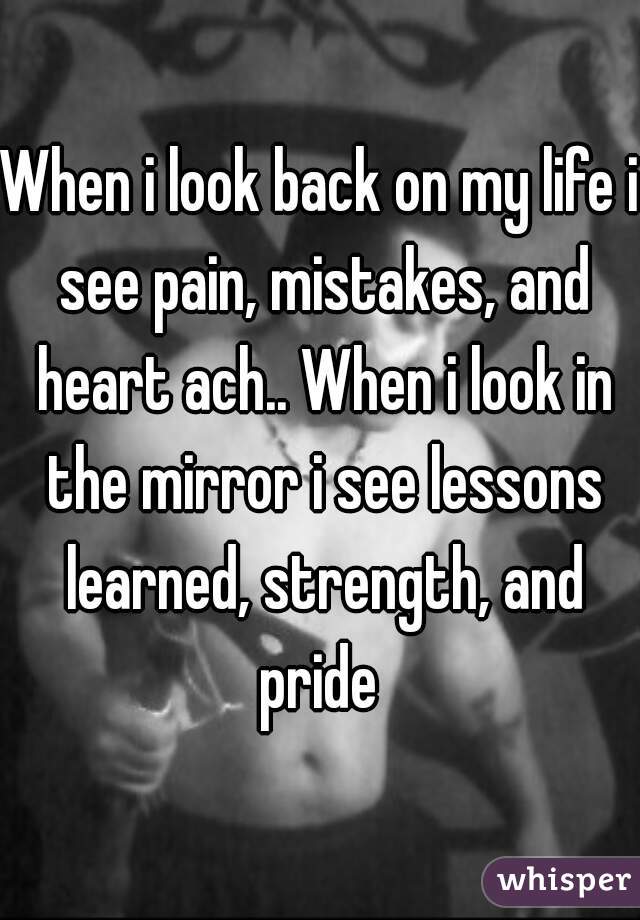 When i look back on my life i see pain, mistakes, and heart ach.. When i look in the mirror i see lessons learned, strength, and pride 