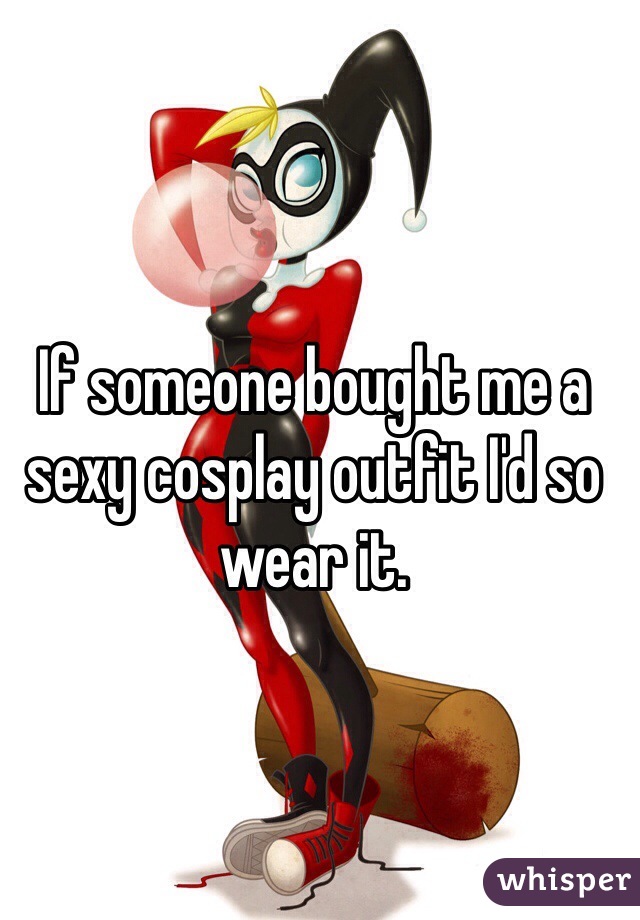 If someone bought me a sexy cosplay outfit I'd so wear it.