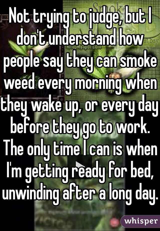 Not trying to judge, but I don't understand how people say they can smoke weed every morning when they wake up, or every day before they go to work. The only time I can is when I'm getting ready for bed, unwinding after a long day.