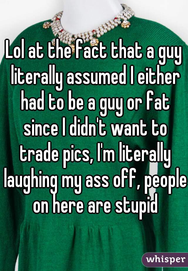 Lol at the fact that a guy literally assumed I either had to be a guy or fat since I didn't want to trade pics, I'm literally laughing my ass off, people on here are stupid