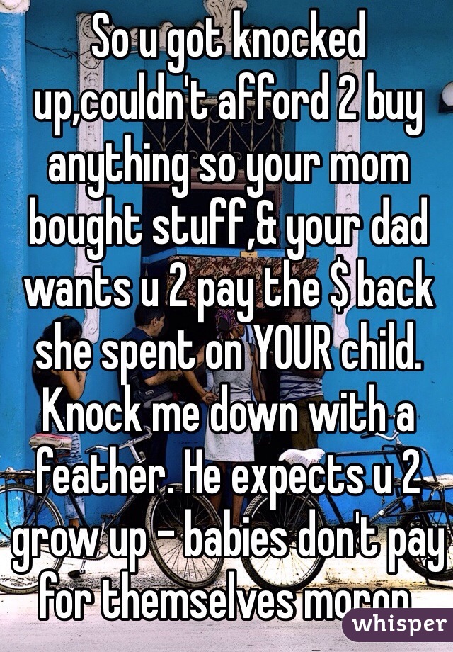 So u got knocked up,couldn't afford 2 buy anything so your mom bought stuff,& your dad wants u 2 pay the $ back she spent on YOUR child.
Knock me down with a feather. He expects u 2 grow up - babies don't pay for themselves moron.