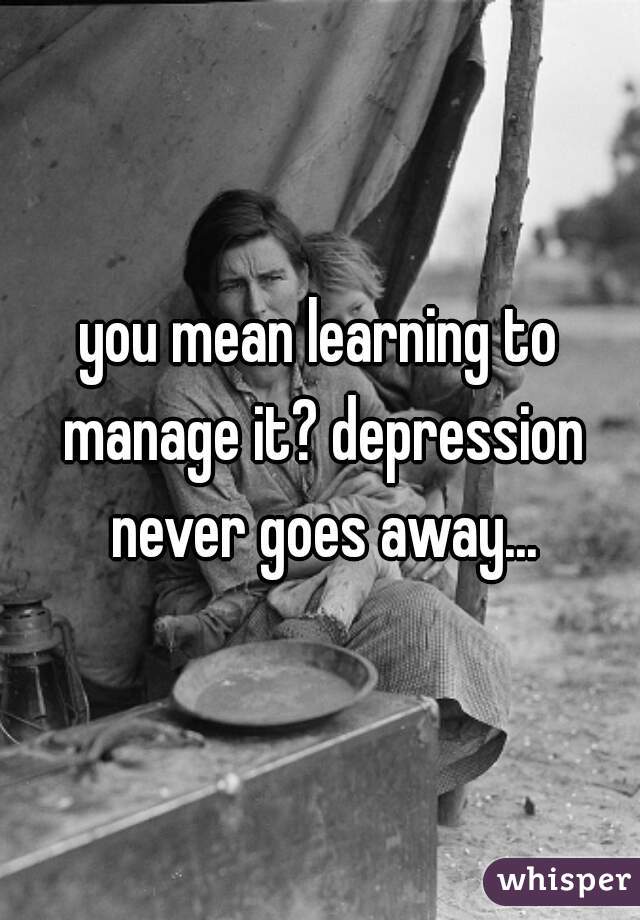you mean learning to manage it? depression never goes away...