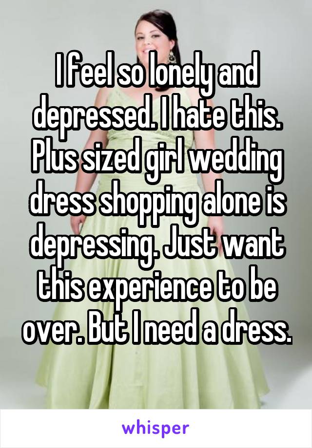 I feel so lonely and depressed. I hate this. Plus sized girl wedding dress shopping alone is depressing. Just want this experience to be over. But I need a dress. 