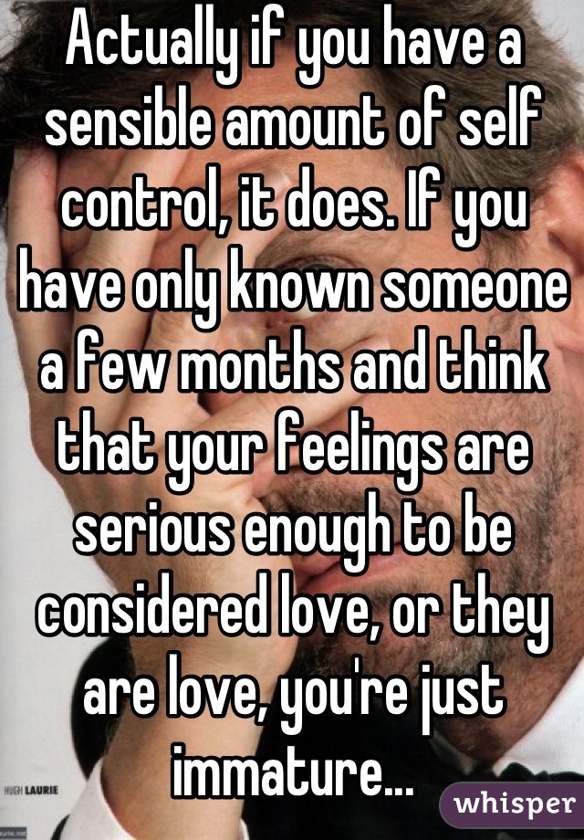 Actually if you have a sensible amount of self control, it does. If you have only known someone a few months and think that your feelings are serious enough to be considered love, or they are love, you're just immature...