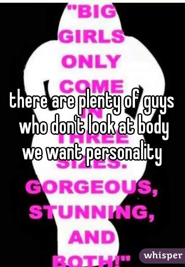 there are plenty of guys who don't look at body
we want personality