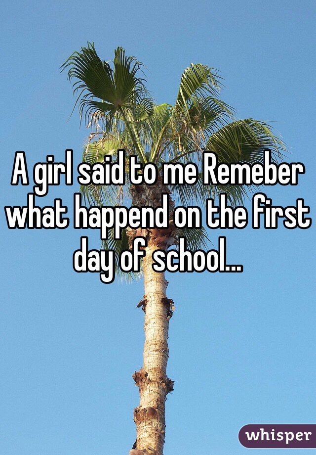 A girl said to me Remeber  what happend on the first day of school...