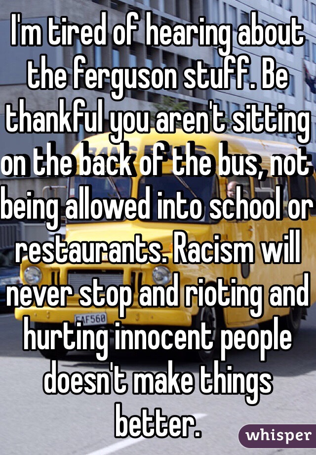 I'm tired of hearing about the ferguson stuff. Be thankful you aren't sitting on the back of the bus, not being allowed into school or restaurants. Racism will never stop and rioting and hurting innocent people doesn't make things better. 