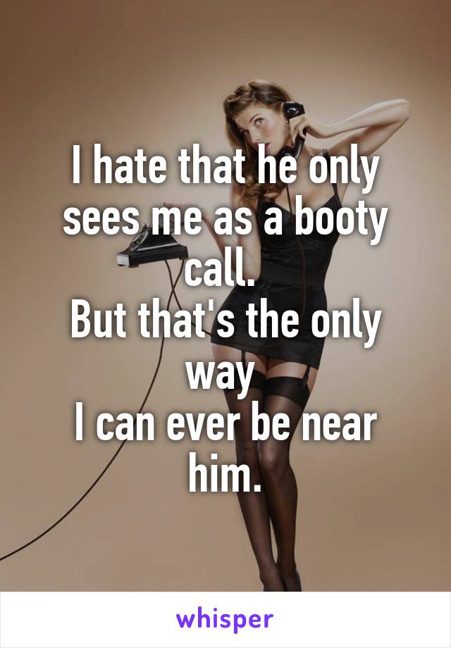 I hate that he only sees me as a booty call. 
But that's the only way 
I can ever be near him.