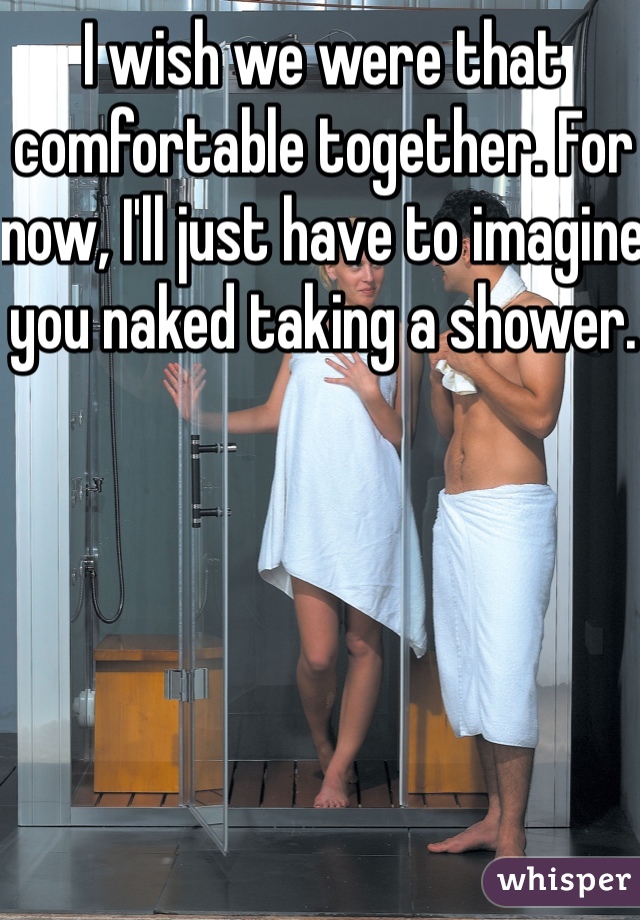 I wish we were that comfortable together. For now, I'll just have to imagine you naked taking a shower.