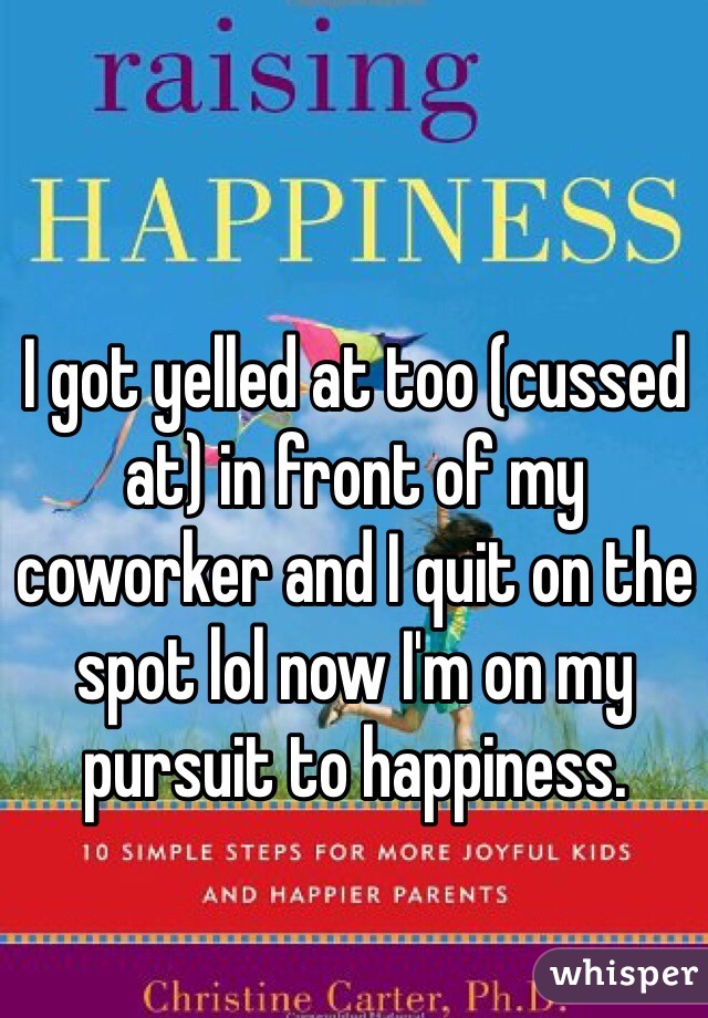 I got yelled at too (cussed at) in front of my coworker and I quit on the spot lol now I'm on my pursuit to happiness. 