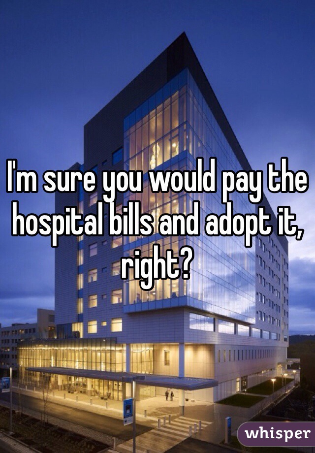 I'm sure you would pay the hospital bills and adopt it, right?