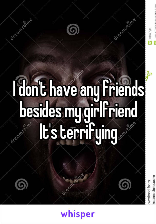 I don't have any friends besides my girlfriend
It's terrifying