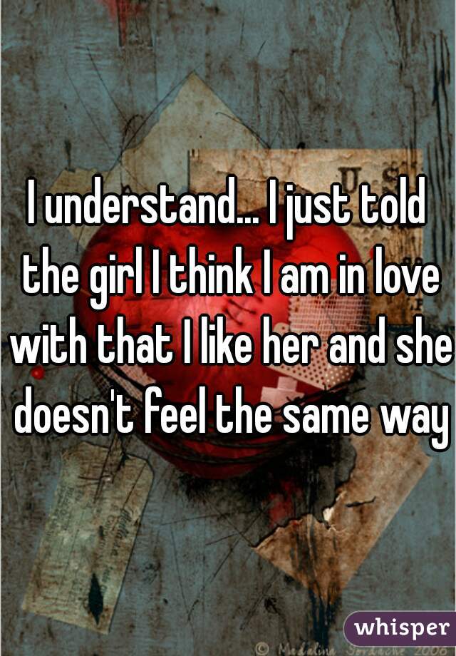 I understand... I just told the girl I think I am in love with that I like her and she doesn't feel the same way