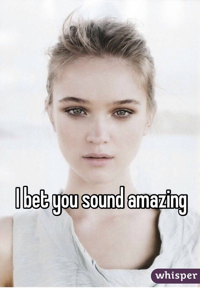 I bet you sound amazing 