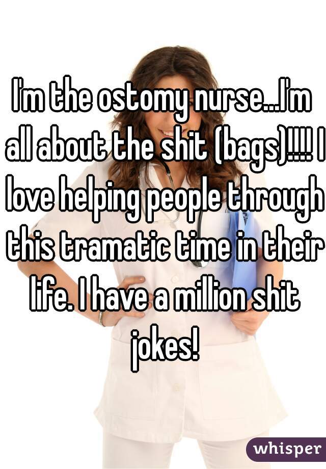 I'm the ostomy nurse...I'm all about the shit (bags)!!!! I love helping people through this tramatic time in their life. I have a million shit jokes!