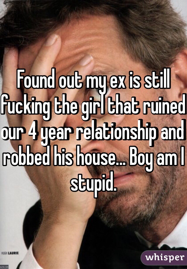 Found out my ex is still fucking the girl that ruined our 4 year relationship and robbed his house... Boy am I stupid.