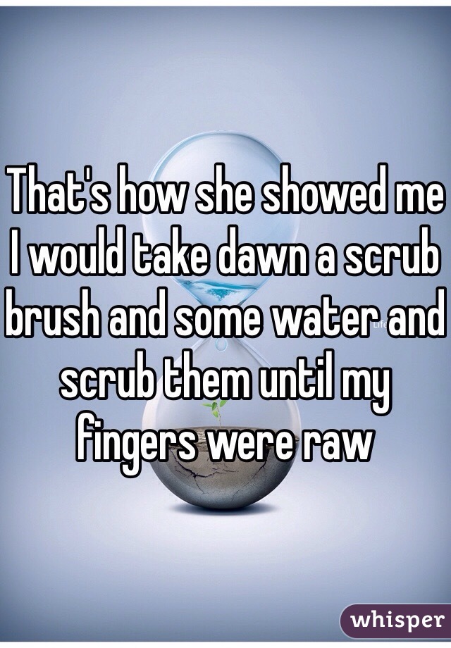 That's how she showed me I would take dawn a scrub brush and some water and scrub them until my fingers were raw 