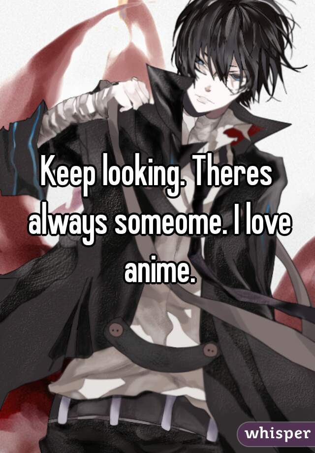 Keep looking. Theres always someome. I love anime.
