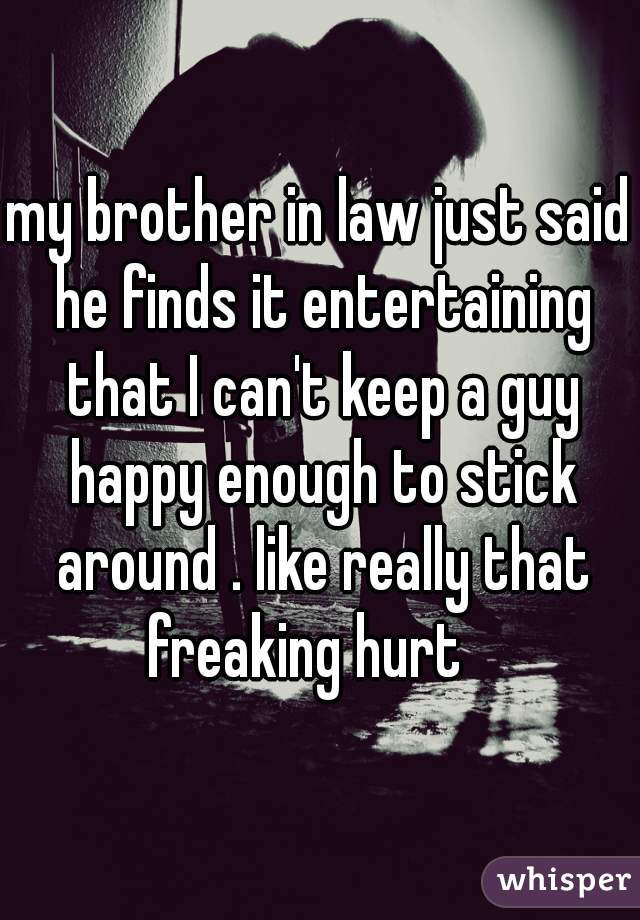 my brother in law just said he finds it entertaining that I can't keep a guy happy enough to stick around . like really that freaking hurt   