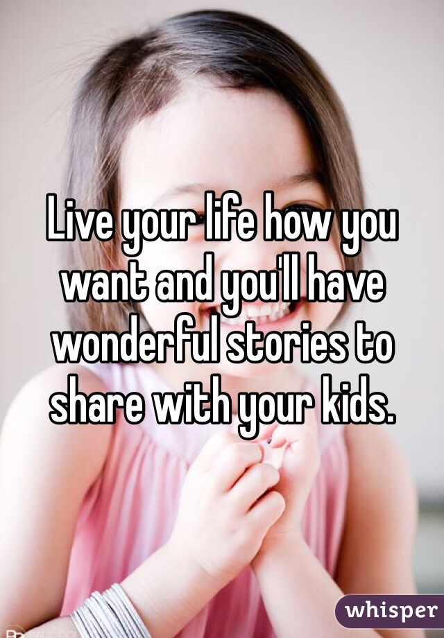 Live your life how you want and you'll have wonderful stories to share with your kids.