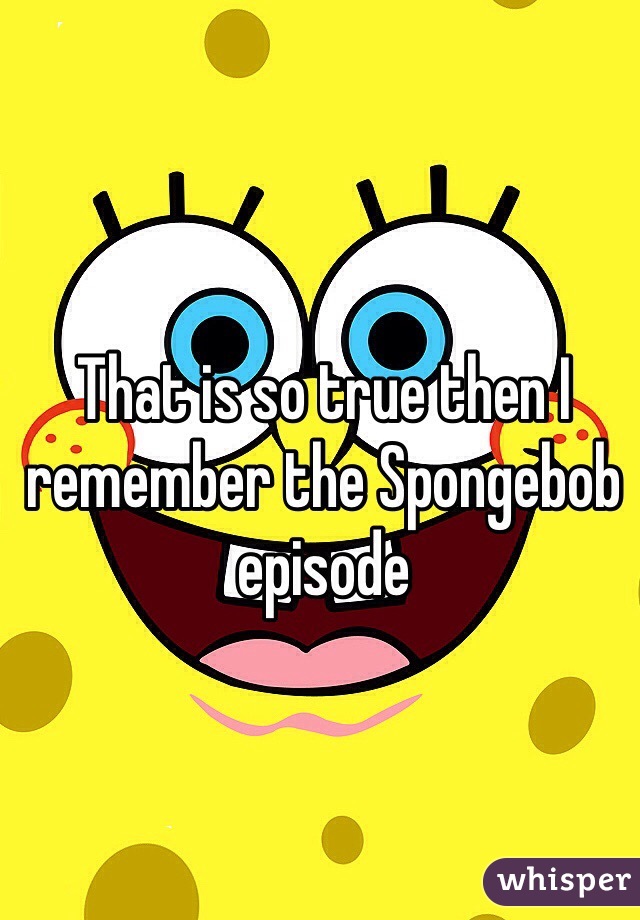 That is so true then I remember the Spongebob episode 