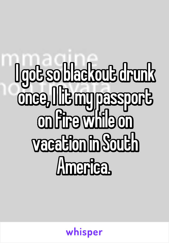 I got so blackout drunk once, I lit my passport on fire while on vacation in South America. 