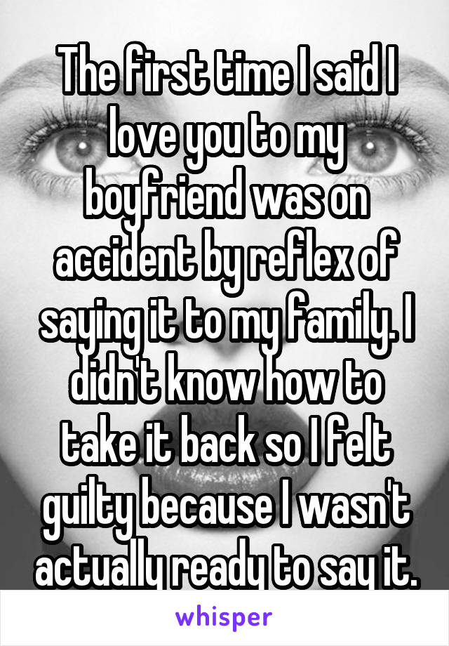 The first time I said I love you to my boyfriend was on accident by reflex of saying it to my family. I didn't know how to take it back so I felt guilty because I wasn't actually ready to say it.