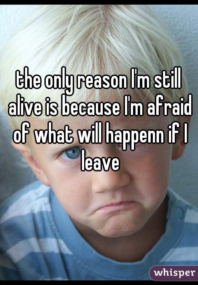 the only reason I'm still alive is because I'm afraid of what will happenn if I leave
 