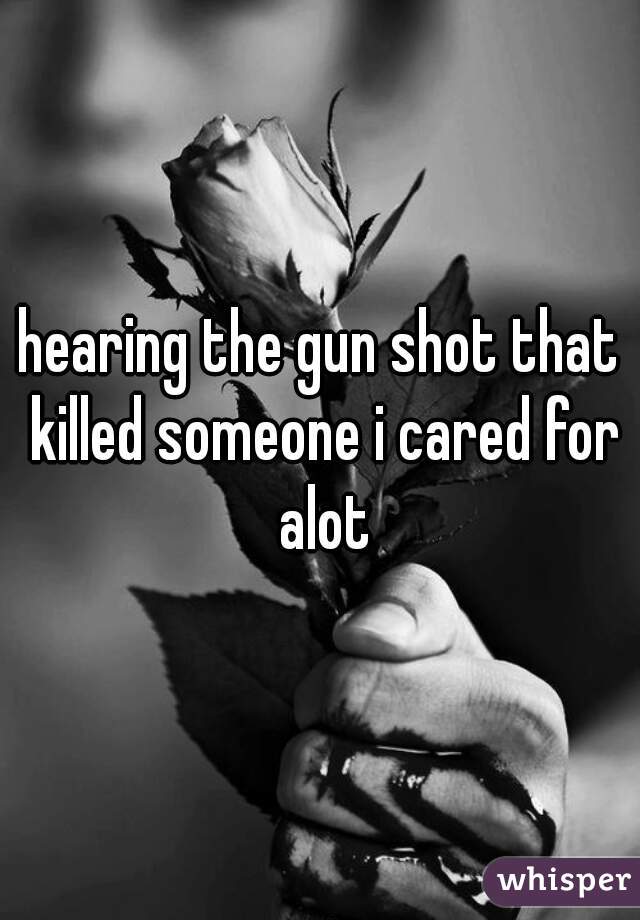 hearing the gun shot that killed someone i cared for alot